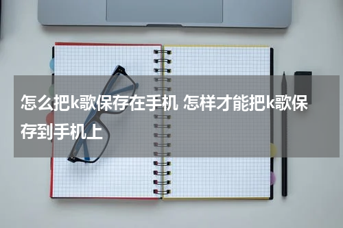 怎么把k歌保存在手机 怎样才能把k歌保存到手机上