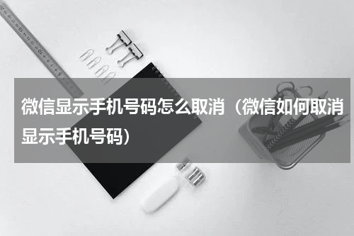 微信显示手机号码怎么取消(微信如何取消显示手机号码)