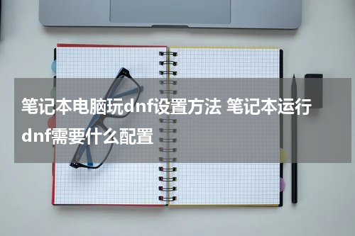 笔记本电脑玩dnf设置方法 笔记本运行dnf需要什么配置