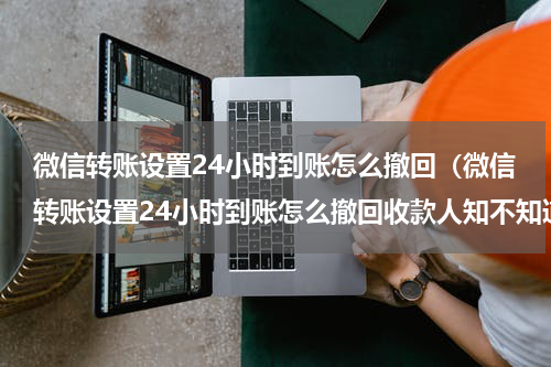 微信转账设置24小时到账怎么撤回（微信转账设置24小时到账怎么撤回收款人知不知道）