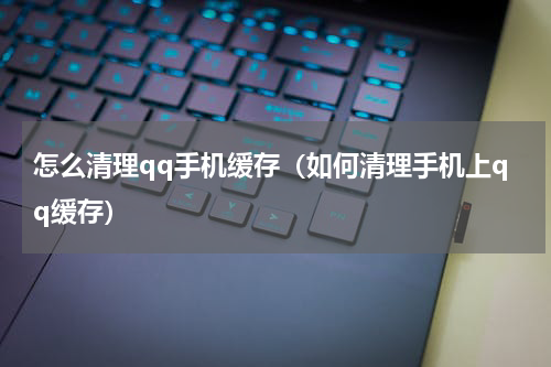 怎么清理qq手机缓存（如何清理手机上qq缓存）