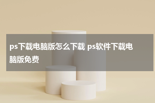 ps下载电脑版怎么下载 ps软件下载电脑版免费