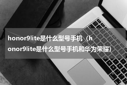 honor9lite是什么型号手机(honor9lite是什么型号手机和华为荣耀)