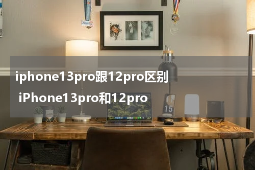 iphone13pro跟12pro区别 iPhone13pro和12pro