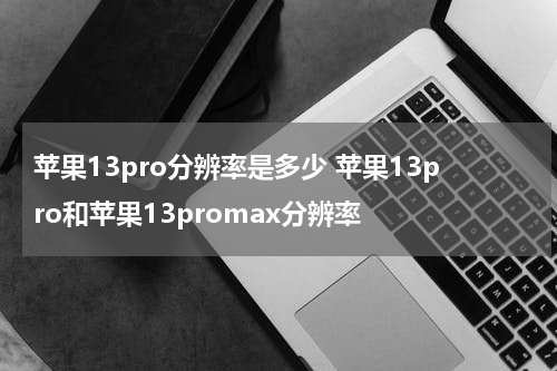 苹果13pro分辨率是多少 苹果13pro和苹果13promax分辨率