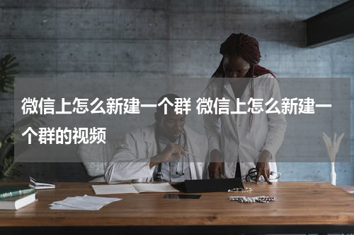 微信上怎么新建一个群 微信上怎么新建一个群的视频