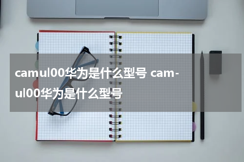 camul00华为是什么型号 cam-ul00华为是什么型号