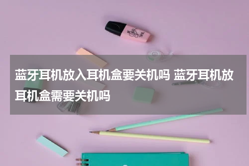 蓝牙耳机放入耳机盒要关机吗 蓝牙耳机放耳机盒需要关机吗