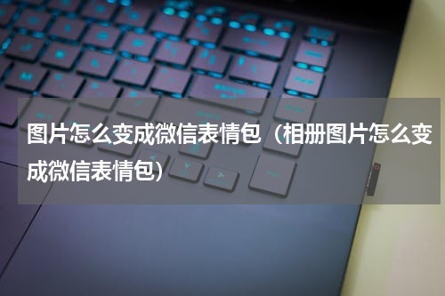 图片怎么变成微信表情包（相册图片怎么变成微信表情包）