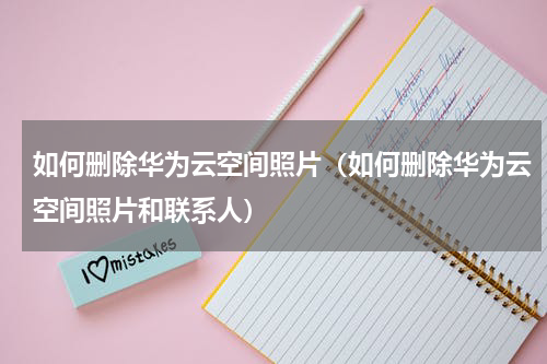 如何删除华为云空间照片（如何删除华为云空间照片和联系人）