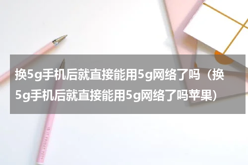 换5g手机后就直接能用5g网络了吗（换5g手机后就直接能用5g网络了吗苹果）