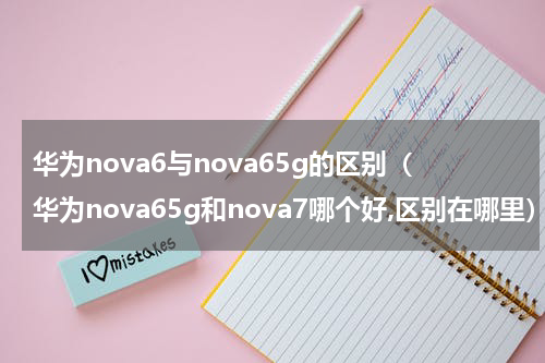华为nova6与nova65g的区别（华为nova65g和nova7哪个好,区别在哪里）