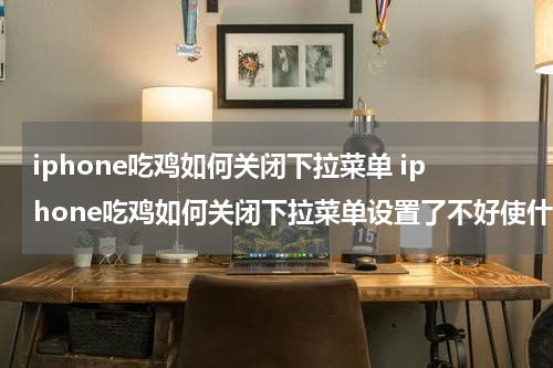iphone吃鸡如何关闭下拉菜单 iphone吃鸡如何关闭下拉菜单设置了不好使什么情况