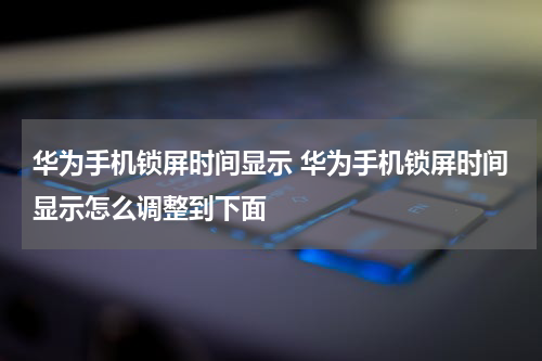 华为手机锁屏时间显示 华为手机锁屏时间显示怎么调整到下面