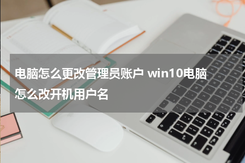 电脑怎么更改管理员账户 win10电脑怎么改开机用户名