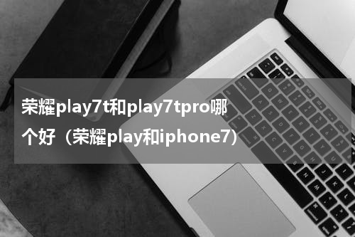 荣耀play7t和play7tpro哪个好（荣耀play和iphone7）