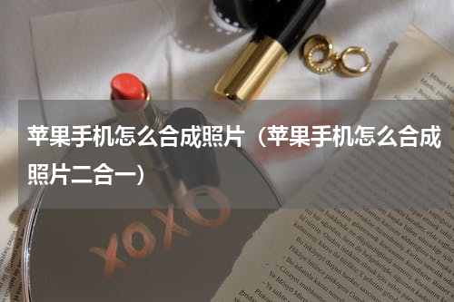 苹果手机怎么合成照片（苹果手机怎么合成照片二合一）