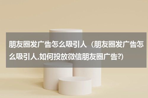朋友圈发广告怎么吸引人（朋友圈发广告怎么吸引人,如何投放微信朋友圈广告?）