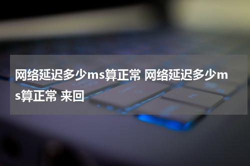 网络延迟多少ms算正常 网络延迟多少ms算正常 来回