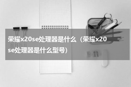 荣耀x20se处理器是什么(荣耀x20se处理器是什么型号)