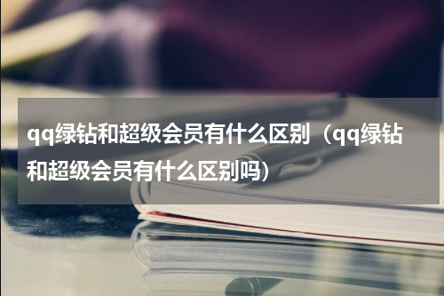 qq绿钻和超级会员有什么区别(qq绿钻和超级会员有什么区别吗)