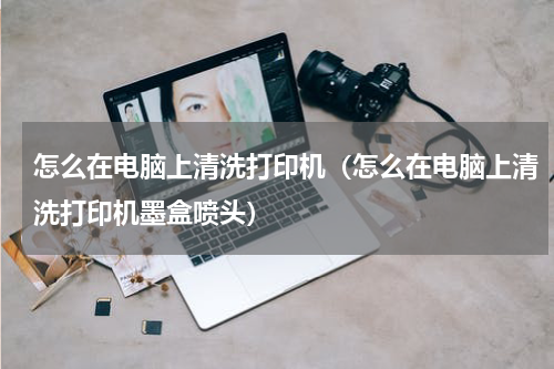 怎么在电脑上清洗打印机（怎么在电脑上清洗打印机墨盒喷头）