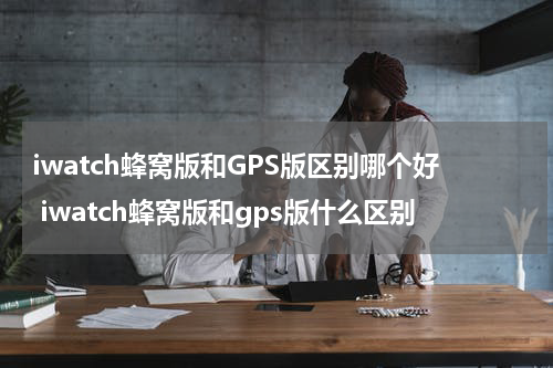 iwatch蜂窝版和GPS版区别哪个好 iwatch蜂窝版和gps版什么区别
