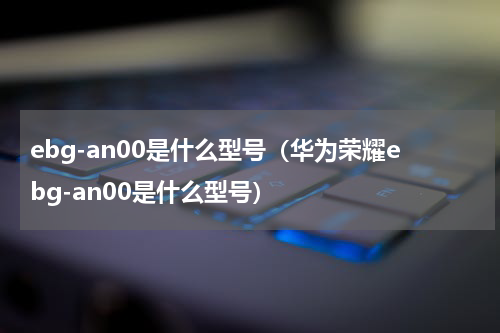 ebg-an00是什么型号(华为荣耀ebg-an00是什么型号)