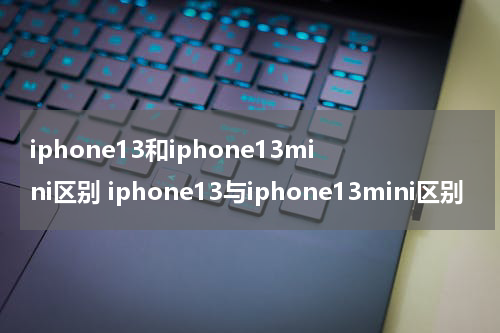 iphone13和iphone13mini区别 iphone13与iphone13mini区别