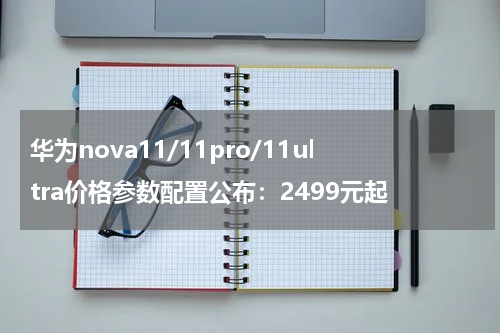 华为nova11/11pro/11ultra价格参数配置公布：2499元起