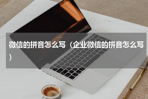 微信的拼音怎么写（企业微信的拼音怎么写）