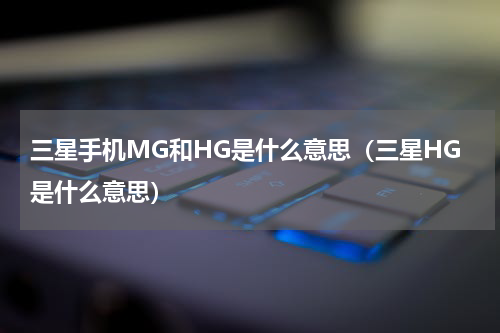 三星手机MG和HG是什么意思（三星HG是什么意思）