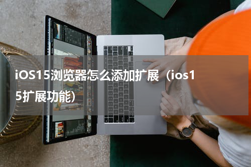 iOS15浏览器怎么添加扩展（ios15扩展功能）