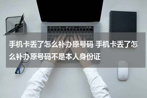手机卡丢了怎么补办原号码 手机卡丢了怎么补办原号码不是本人身份证