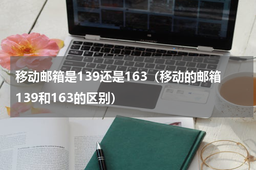 移动邮箱是139还是163（移动的邮箱139和163的区别）