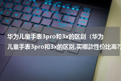 华为儿童手表3pro和3x的区别（华为儿童手表3pro和3x的区别,买哪款性价比高?）