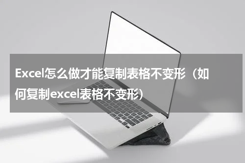 Excel怎么做才能复制表格不变形（如何复制excel表格不变形）