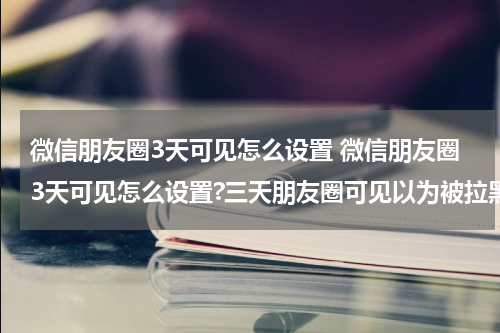 微信朋友圈3天可见怎么设置 微信朋友圈3天可见怎么设置?三天朋友圈可见以为被拉黑