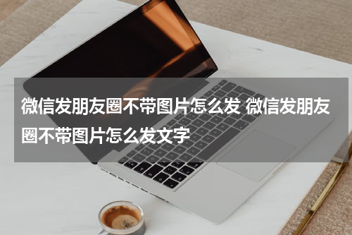 微信发朋友圈不带图片怎么发 微信发朋友圈不带图片怎么发文字