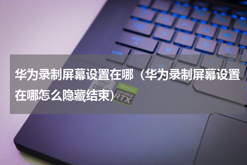 华为录制屏幕设置在哪(华为录制屏幕设置在哪怎么隐藏结束)