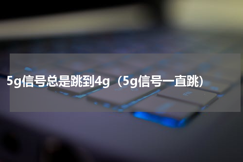 5g信号总是跳到4g（5g信号一直跳）