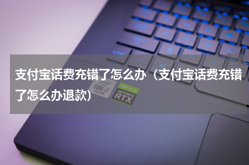支付宝话费充错了怎么办(支付宝话费充错了怎么办退款)