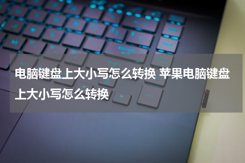 电脑键盘上大小写怎么转换 苹果电脑键盘上大小写怎么转换