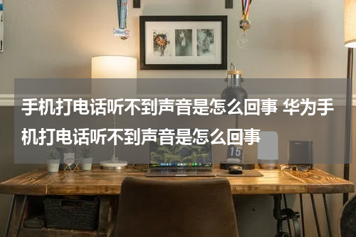 手机打电话听不到声音是怎么回事 华为手机打电话听不到声音是怎么回事