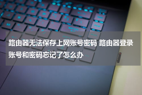 路由器无法保存上网账号密码 路由器登录账号和密码忘记了怎么办