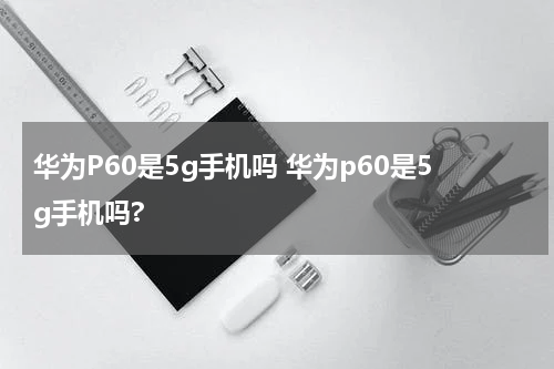华为P60是5g手机吗 华为p60是5g手机吗?