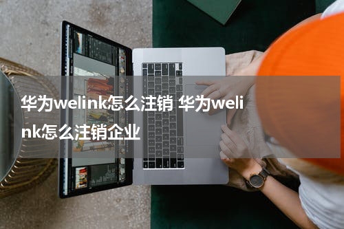 华为welink怎么注销 华为welink怎么注销企业