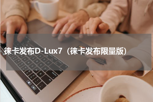徕卡发布D-Lux7（徕卡发布限量版）