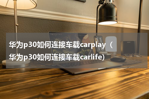 华为p30如何连接车载carplay（华为p30如何连接车载carlife）
