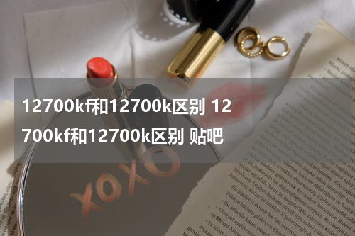 12700kf和12700k区别 12700kf和12700k区别 贴吧